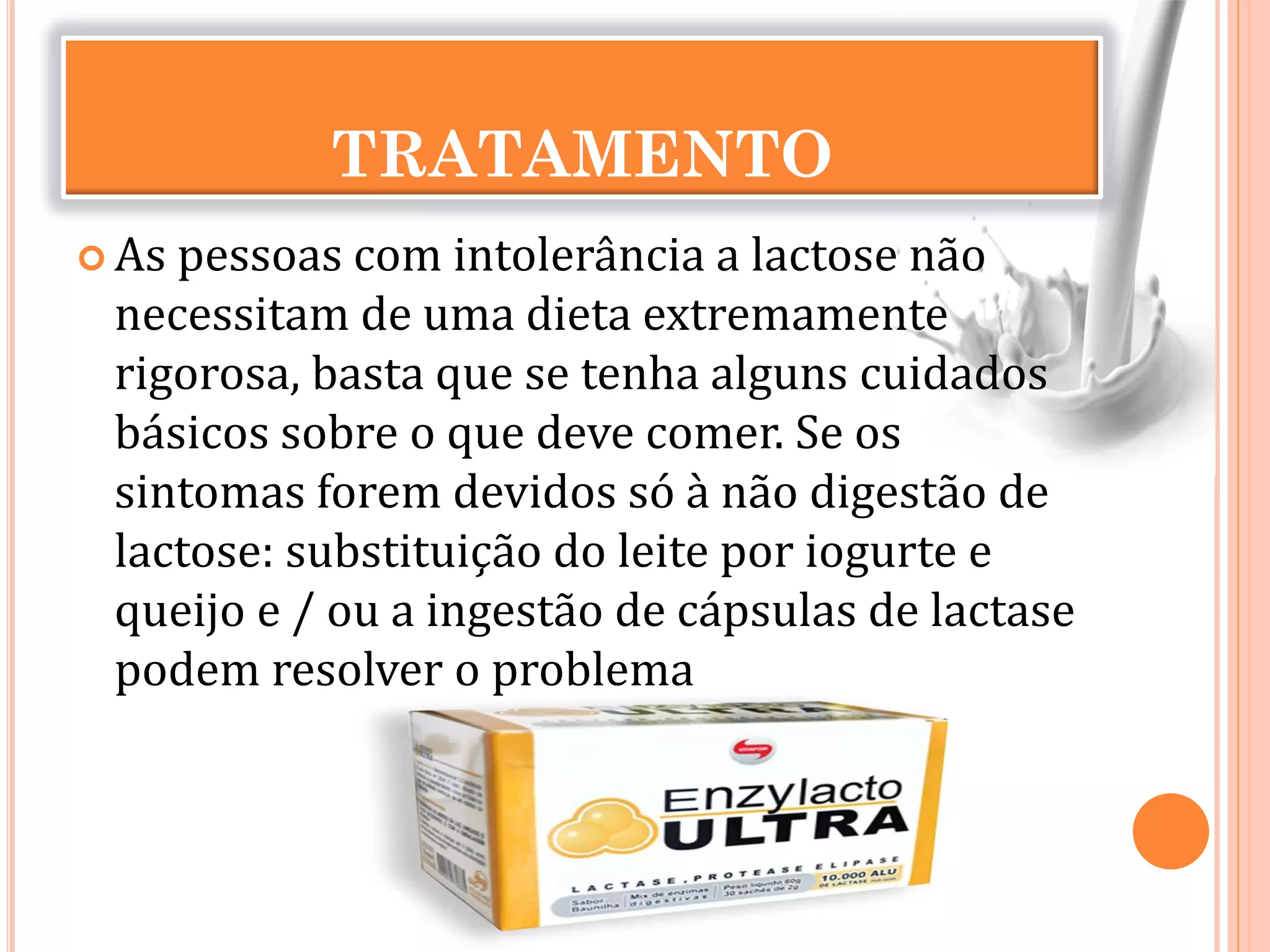 TRATAMENTO
 As pessoas com intolerância a lactose não
necessitam de uma dieta extremamente
rigorosa, basta que se tenha alguns cuidados
básicos sobre o que deve comer. Se os
sintomas forem devidos só à não digestão de
lactose: substituição do leite por iogurte e
queijo e / ou a ingestão de cápsulas de lactase
podem resolver o problema
 