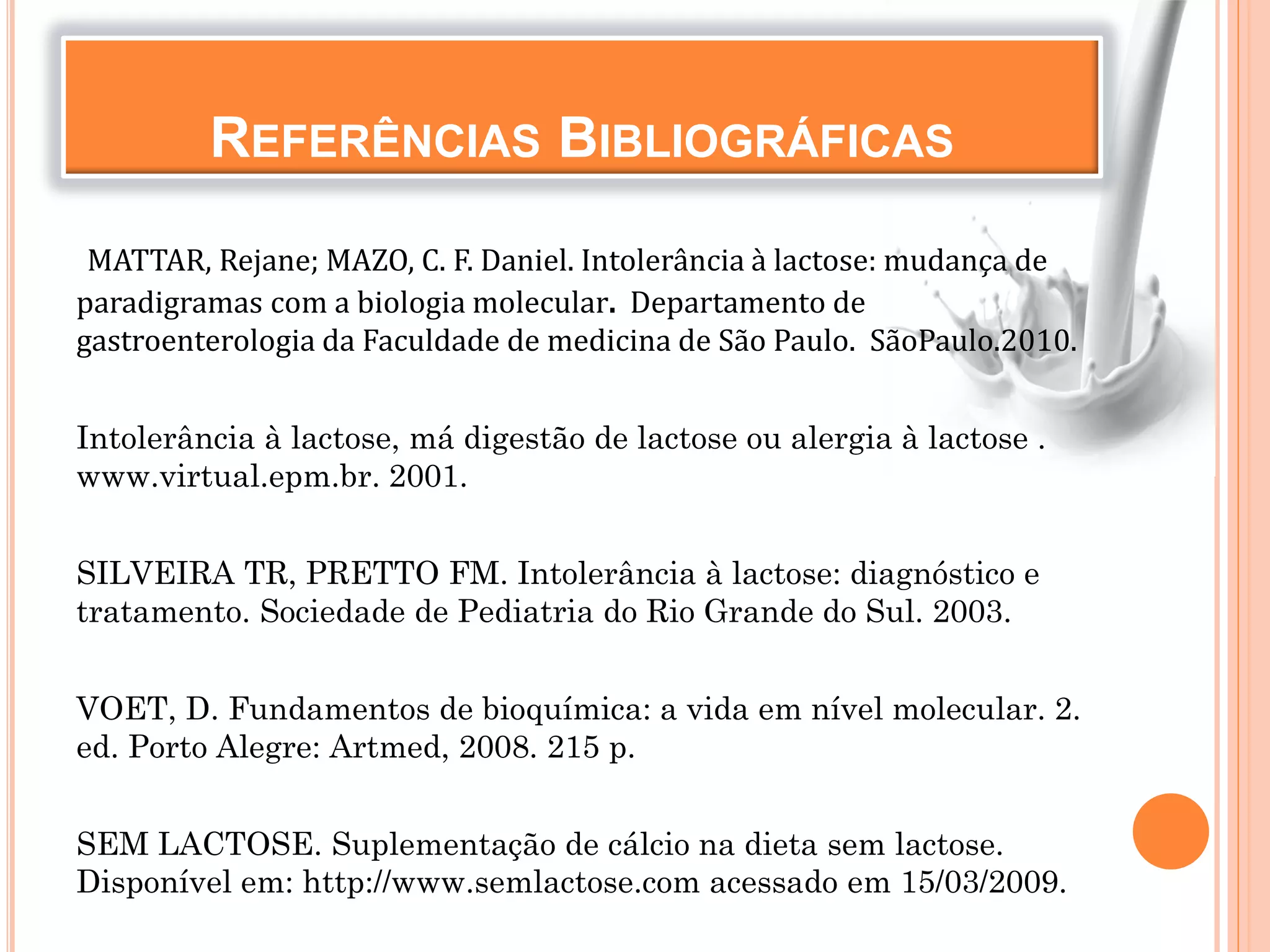 REFERÊNCIAS BIBLIOGRÁFICAS
MATTAR, Rejane; MAZO, C. F. Daniel. Intolerância à lactose: mudança de
paradigramas com a biologia molecular. Departamento de
gastroenterologia da Faculdade de medicina de São Paulo. SãoPaulo.2010.
Intolerância à lactose, má digestão de lactose ou alergia à lactose .
www.virtual.epm.br. 2001.
SILVEIRA TR, PRETTO FM. Intolerância à lactose: diagnóstico e
tratamento. Sociedade de Pediatria do Rio Grande do Sul. 2003.
VOET, D. Fundamentos de bioquímica: a vida em nível molecular. 2.
ed. Porto Alegre: Artmed, 2008. 215 p.
SEM LACTOSE. Suplementação de cálcio na dieta sem lactose.
Disponível em: http://www.semlactose.com acessado em 15/03/2009.
 