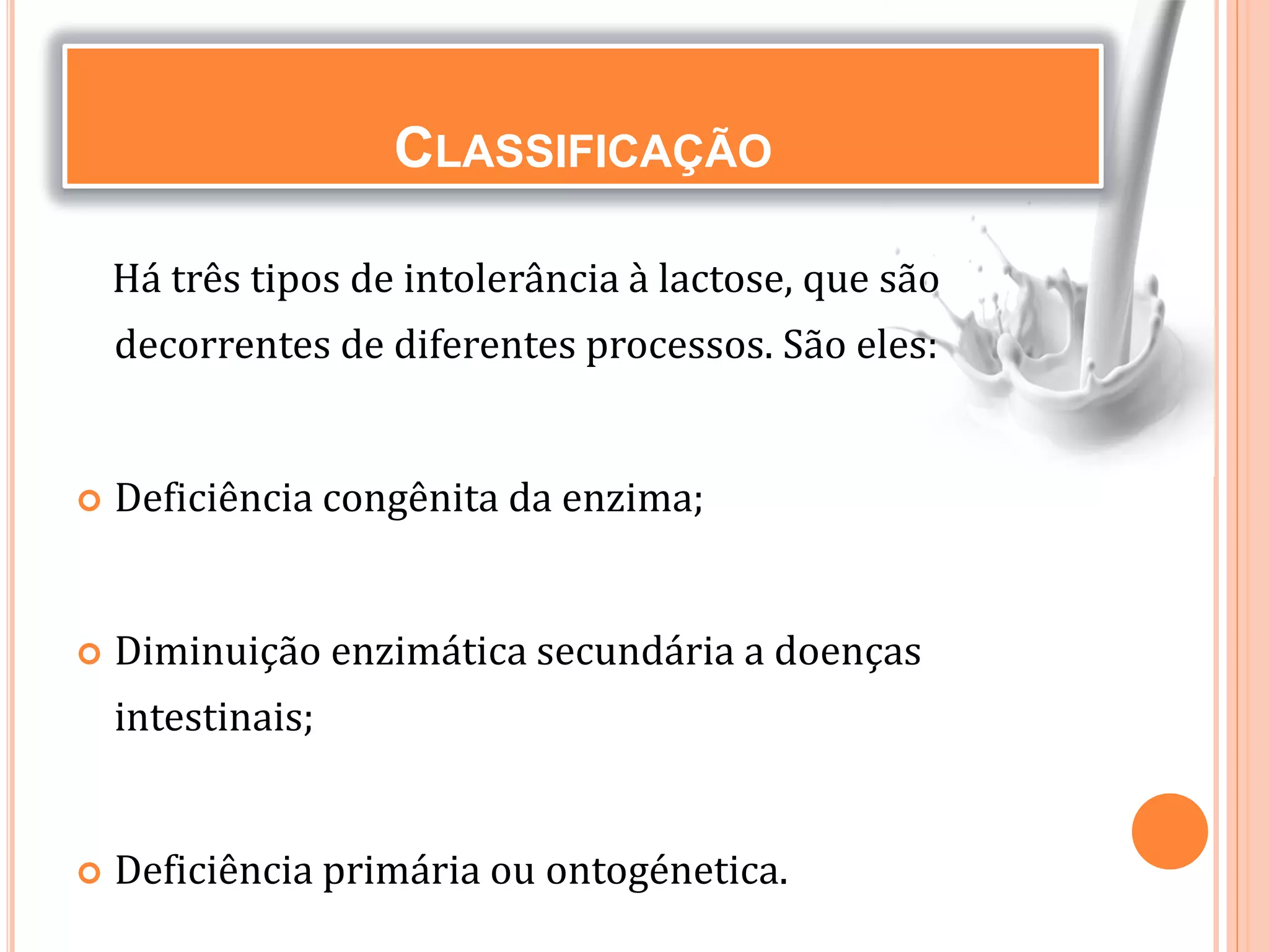 CLASSIFICAÇÃO
Há três tipos de intolerância à lactose, que são
decorrentes de diferentes processos. São eles:
 Deficiência congênita da enzima;
 Diminuição enzimática secundária a doenças
intestinais;
 Deficiência primária ou ontogénetica.
 