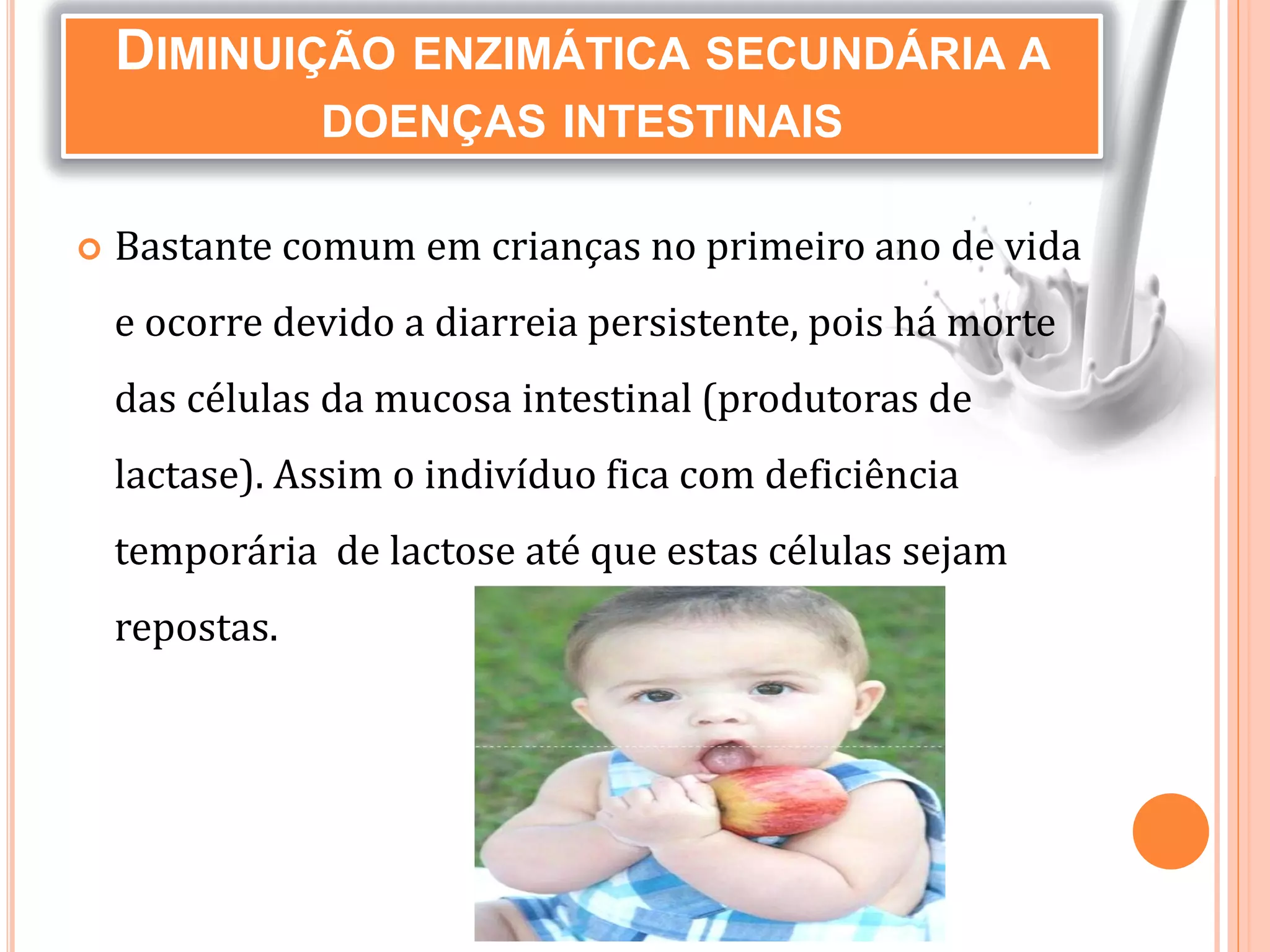  Bastante comum em crianças no primeiro ano de vida
e ocorre devido a diarreia persistente, pois há morte
das células da mucosa intestinal (produtoras de
lactase). Assim o indivíduo fica com deficiência
temporária de lactose até que estas células sejam
repostas.
DIMINUIÇÃO ENZIMÁTICA SECUNDÁRIA A
DOENÇAS INTESTINAIS
 