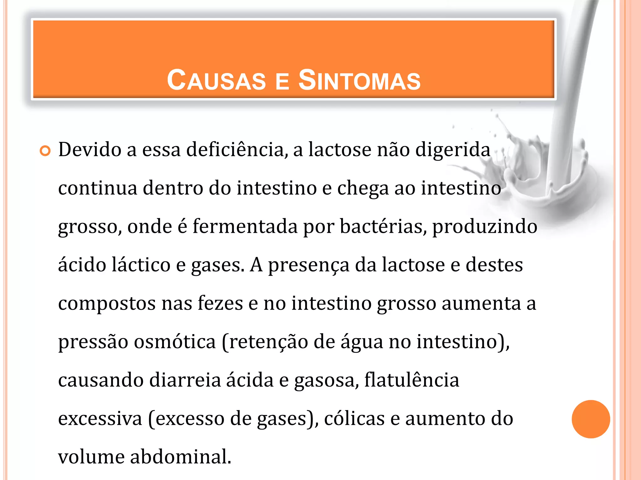 CAUSAS E SINTOMAS
 Devido a essa deficiência, a lactose não digerida
continua dentro do intestino e chega ao intestino
grosso, onde é fermentada por bactérias, produzindo
ácido láctico e gases. A presença da lactose e destes
compostos nas fezes e no intestino grosso aumenta a
pressão osmótica (retenção de água no intestino),
causando diarreia ácida e gasosa, flatulência
excessiva (excesso de gases), cólicas e aumento do
volume abdominal.
 