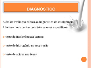 DIAGNÓSTICO
Além da avaliação clínica, o diagnóstico da intolerância
à lactose pode contar com três exames específicos:
 teste de intolerância à lactose,
 teste de hidrogênio na respiração
 teste de acidez nas fezes.
 