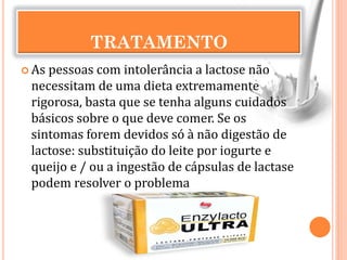TRATAMENTO
 As pessoas com intolerância a lactose não
necessitam de uma dieta extremamente
rigorosa, basta que se tenha alguns cuidados
básicos sobre o que deve comer. Se os
sintomas forem devidos só à não digestão de
lactose: substituição do leite por iogurte e
queijo e / ou a ingestão de cápsulas de lactase
podem resolver o problema
 