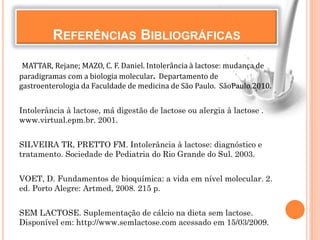REFERÊNCIAS BIBLIOGRÁFICAS
MATTAR, Rejane; MAZO, C. F. Daniel. Intolerância à lactose: mudança de
paradigramas com a biologia molecular. Departamento de
gastroenterologia da Faculdade de medicina de São Paulo. SãoPaulo.2010.
Intolerância à lactose, má digestão de lactose ou alergia à lactose .
www.virtual.epm.br. 2001.
SILVEIRA TR, PRETTO FM. Intolerância à lactose: diagnóstico e
tratamento. Sociedade de Pediatria do Rio Grande do Sul. 2003.
VOET, D. Fundamentos de bioquímica: a vida em nível molecular. 2.
ed. Porto Alegre: Artmed, 2008. 215 p.
SEM LACTOSE. Suplementação de cálcio na dieta sem lactose.
Disponível em: http://www.semlactose.com acessado em 15/03/2009.
 