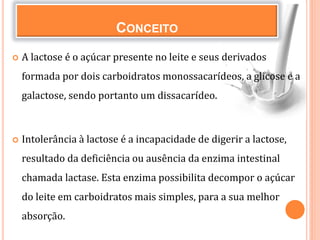 CONCEITO
 A lactose é o açúcar presente no leite e seus derivados
formada por dois carboidratos monossacarídeos, a glicose e a
galactose, sendo portanto um dissacarídeo.
 Intolerância à lactose é a incapacidade de digerir a lactose,
resultado da deficiência ou ausência da enzima intestinal
chamada lactase. Esta enzima possibilita decompor o açúcar
do leite em carboidratos mais simples, para a sua melhor
absorção.
 