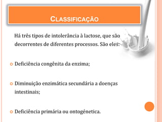 CLASSIFICAÇÃO
Há três tipos de intolerância à lactose, que são
decorrentes de diferentes processos. São eles:
 Deficiência congênita da enzima;
 Diminuição enzimática secundária a doenças
intestinais;
 Deficiência primária ou ontogénetica.
 