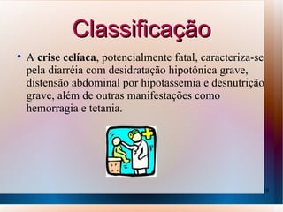 Classificação

    A crise celíaca, potencialmente fatal, caracteriza-se
    pela diarréia com desidratação hipotônica grave,
    distensão abdominal por hipotassemia e desnutrição
    grave, além de outras manifestações como
    hemorragia e tetania.




                                                        10
 