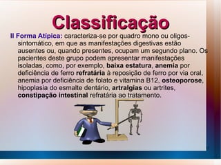 Classificação
II Forma Atípica: caracteriza-se por quadro mono ou oligos-
   sintomático, em que as manifestações digestivas estão
   ausentes ou, quando presentes, ocupam um segundo plano. Os
   pacientes deste grupo podem apresentar manifestações
   isoladas, como, por exemplo, baixa estatura, anemia por
   deficiência de ferro refratária à reposição de ferro por via oral,
   anemia por deficiência de folato e vitamina B12, osteoporose,
   hipoplasia do esmalte dentário, artralgias ou artrites,
   constipação intestinal refratária ao tratamento.




                                                                    11
 
