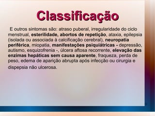 Classificação
 E outros sintomas são: atraso puberal, irregularidade do ciclo
menstrual, esterilidade, abortos de repetição, ataxia, epilepsia
(isolada ou associada à calcificação cerebral), neuropatia
periférica, miopatia, manifestações psiquiátricas - depressão,
autismo, esquizofrenia -, úlcera aftosa recorrente, elevação das
enzimas hepáticas sem causa aparente, fraqueza, perda de
peso, edema de aparição abrupta após infecção ou cirurgia e
dispepsia não ulcerosa.




                                                                   12
 