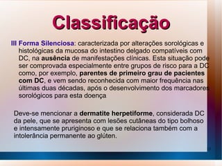 Classificação
III Forma Silenciosa: caracterizada por alterações sorológicas e
    histológicas da mucosa do intestino delgado compatíveis com
    DC, na ausência de manifestações clínicas. Esta situação pode
    ser comprovada especialmente entre grupos de risco para a DC
    como, por exemplo, parentes de primeiro grau de pacientes
    com DC, e vem sendo reconhecida com maior frequência nas
    últimas duas décadas, após o desenvolvimento dos marcadores
    sorológicos para esta doença.

Deve-se mencionar a dermatite herpetiforme, considerada DC
da pele, que se apresenta com lesões cutâneas do tipo bolhoso
e intensamente pruriginoso e que se relaciona também com a
intolerância permanente ao glúten.
                                                                13
 