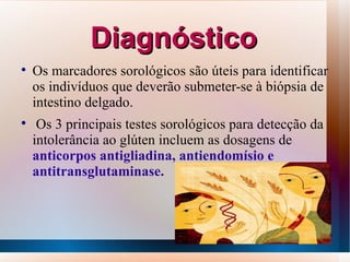 Diagnóstico

    Os marcadores sorológicos são úteis para identificar
    os indivíduos que deverão submeter-se à biópsia de
    intestino delgado.

     Os 3 principais testes sorológicos para detecção da
    intolerância ao glúten incluem as dosagens de
    anticorpos antigliadina, antiendomísio e
    antitransglutaminase.



                                                           14
 