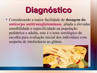 Diagnóstico

    Considerando a maior facilidade de dosagem do
    anticorpo antitransglutaminase, aliada a elevadas
    sensibilidade e especificidade na população
    pediátrica e adulta, este é o teste sorológico de
    escolha para avaliação inicial dos indivíduos com
    suspeita de intolerância ao glúten.




                                                        15
 