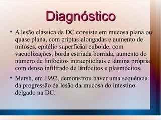 Diagnóstico

    A lesão clássica da DC consiste em mucosa plana ou
    quase plana, com criptas alongadas e aumento de
    mitoses, epitélio superficial cuboide, com
    vacuolizações, borda estriada borrada, aumento do
    número de linfócitos intraepiteliais e lâmina própria
    com denso infiltrado de linfócitos e plasmócitos.

    Marsh, em 1992, demonstrou haver uma sequência
    da progressão da lesão da mucosa do intestino
    delgado na DC:

                                                        17
 