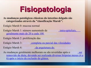 Fisiopatologia
As mudanças patológicas clássicas do intestino delgado são
  categorizadas através da "classificação Marsh":
Estágio Marsh 0: mucosa normal
Estágio Marsh 1: número aumentado de linfócitos intra-epiteliais,
  geralmente mais de 20 a cada 100 enterócitos
Estágio Marsh 2: proliferação das criptas de Lieberkuhn
Estágio Marsh 3: atrofia completa ou parcial das vilosidades
Estágio Marsh 4: hipoplasia da arquitetura do intestino delgado
As mudanças geralmente melhoram ou são revertidas após o glúten ser
  removido da dieta, devendo ser realizada diversas biópsias meses (4 a
  6) após o início da exclusão do glúten.
                                                                          18
 