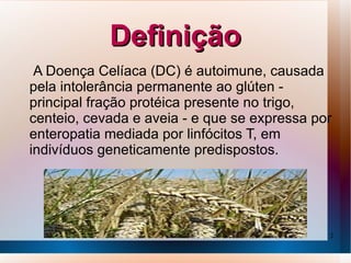 Definição
 A Doença Celíaca (DC) é autoimune, causada
pela intolerância permanente ao glúten -
principal fração protéica presente no trigo,
centeio, cevada e aveia - e que se expressa por
enteropatia mediada por linfócitos T, em
indivíduos geneticamente predispostos.




                                              2
 