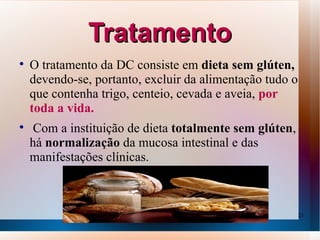 Tratamento

    O tratamento da DC consiste em dieta sem glúten,
    devendo-se, portanto, excluir da alimentação tudo o
    que contenha trigo, centeio, cevada e aveia, por
    toda a vida.

    Com a instituição de dieta totalmente sem glúten,
    há normalização da mucosa intestinal e das
    manifestações clínicas.



                                                          21
 