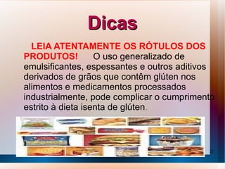 Dicas
  LEIA ATENTAMENTE OS RÓTULOS DOS
PRODUTOS!          O uso generalizado de
emulsificantes, espessantes e outros aditivos
derivados de grãos que contêm glúten nos
alimentos e medicamentos processados ​
industrialmente, pode complicar o cumprimento
estrito à dieta isenta de glúten.



                                           22
 