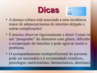 Dicas

    A doença celíaca está associada a uma incidência
    maior de adenocarcinoma de intestino delgado e
    outras complicações!

    É preciso observar rigorosamente a dieta! Comer só
    um “pouquinho” de alimentos com glúten, dificulta
    a recuperação do intestino e pode agravar muito o
    problema.

    O acompanhamento multiprofissional do paciente
    pode ser necessário e é recomendado (médicos,
    psicologos, nutricionistas, farmacêuticos, dentistas).
                                                         24
 