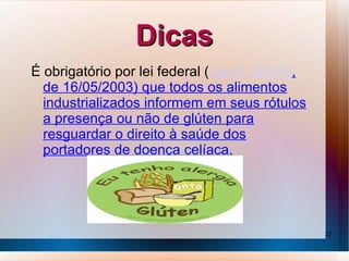 Dicas
É obrigatório por lei federal (Lei nº 10.674,
  de 16/05/2003) que todos os alimentos
  industrializados informem em seus rótulos
  a presença ou não de glúten para
  resguardar o direito à saúde dos
  portadores de doença celíaca.




                                                25
 