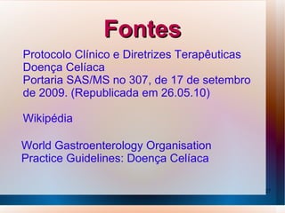 Fontes
Protocolo Clínico e Diretrizes Terapêuticas
Doença Celíaca
Portaria SAS/MS no 307, de 17 de setembro
de 2009. (Republicada em 26.05.10)

Wikipédia

World Gastroenterology Organisation
Practice Guidelines: Doença Celíaca

                                              27
 