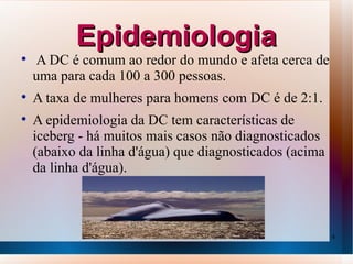 Epidemiologia

    A DC é comum ao redor do mundo e afeta cerca de
    uma para cada 100 a 300 pessoas.

    A taxa de mulheres para homens com DC é de 2:1.

    A epidemiologia da DC tem características de
    iceberg - há muitos mais casos não diagnosticados
    (abaixo da linha d'água) que diagnosticados (acima
    da linha d'água).



                                                         6
 