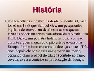 História
A doença celíaca é conhecida desde o Século XI, mas
  foi só em 1888 que Samuel Gee, um pesquisador
  inglês, a descreveu em detalhes e achou que as
  farinhas poderiam ser as causadoras da moléstia. Em
  1950, Dicke, um pediatra holandês, observou que
  durante a guerra, quando o pão esteve escasso na
  Europa, diminuíram os casos de doença celíaca. Três
  anos depois ele conseguiu comprovar sua teoria,
  deixando claro o papel do glúten (contido no trigo,
  cevada, aveia e centeio) na provocação da doença.
                                                        7
 