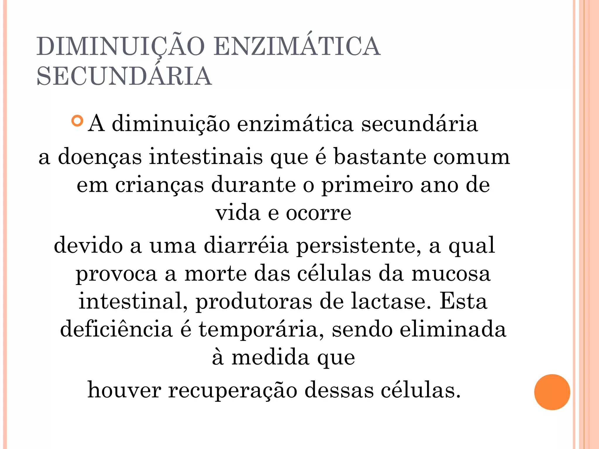 DIMINUIÇÃO ENZIMÁTICA
SECUNDÁRIA
  A   diminuição enzimática secundária
a doenças intestinais que é bastante comum
   em crianças durante o primeiro ano de
                  vida e ocorre
 devido a uma diarréia persistente, a qual
   provoca a morte das células da mucosa
    intestinal, produtoras de lactase. Esta
  deficiência é temporária, sendo eliminada
                 à medida que
     houver recuperação dessas células.
 