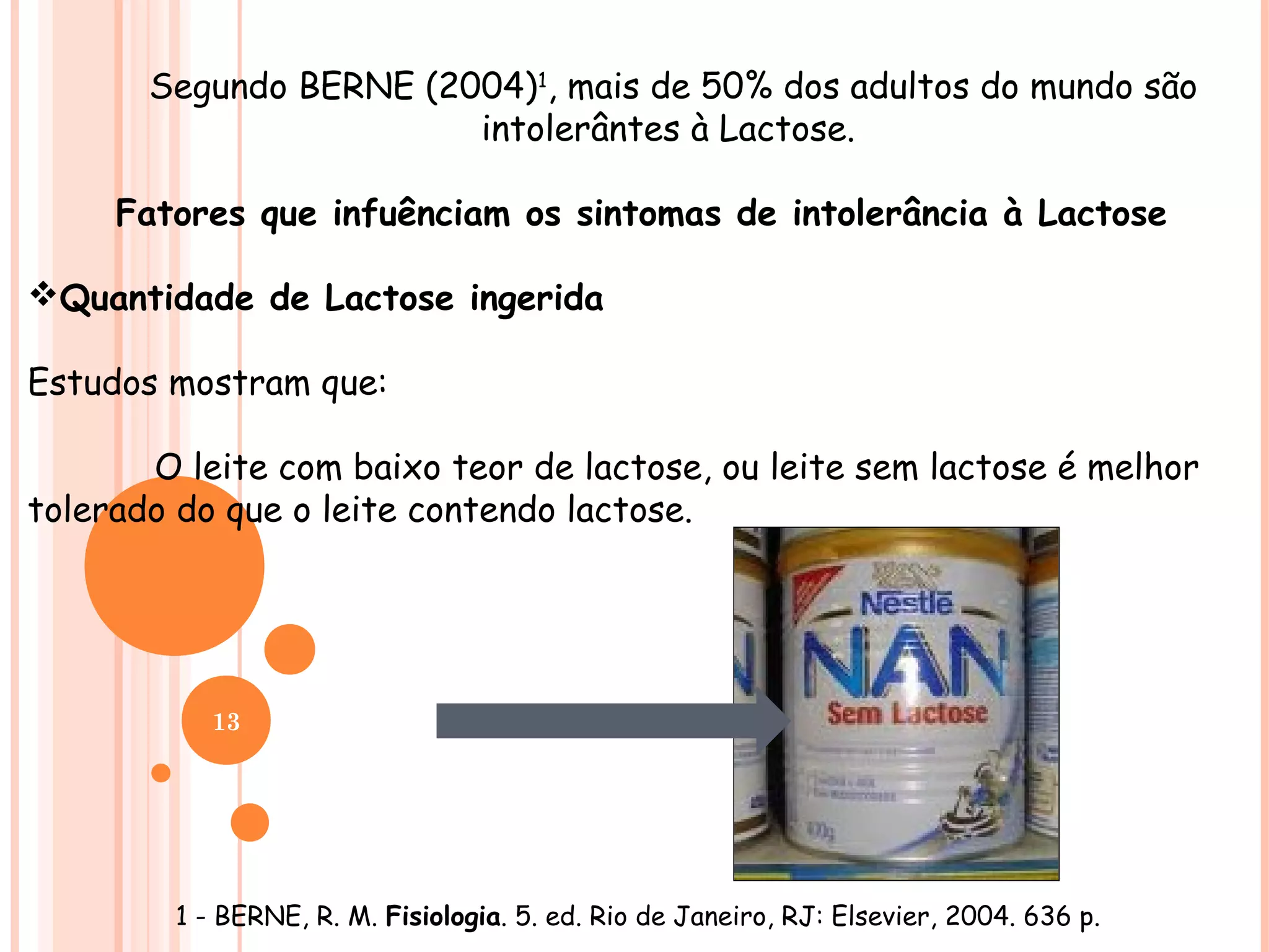 Segundo BERNE (2004)1, mais de 50% dos adultos do mundo são
                        intolerântes à Lactose.

     Fatores que infuênciam os sintomas de intolerância à Lactose

Quantidade de Lactose ingerida

Estudos mostram que:

       O leite com baixo teor de lactose, ou leite sem lactose é melhor
tolerado do que o leite contendo lactose.




           13




        1 - BERNE, R. M. Fisiologia. 5. ed. Rio de Janeiro, RJ: Elsevier, 2004. 636 p.
 