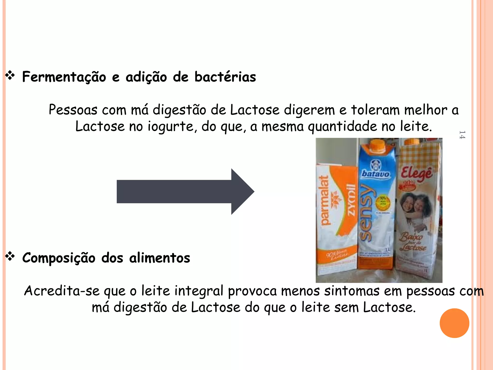  Fermentação e adição de bactérias

      Pessoas com má digestão de Lactose digerem e toleram melhor a
          Lactose no iogurte, do que, a mesma quantidade no leite.




                                                                    14
 Composição dos alimentos

  Acredita-se que o leite integral provoca menos sintomas em pessoas com
            má digestão de Lactose do que o leite sem Lactose.
 