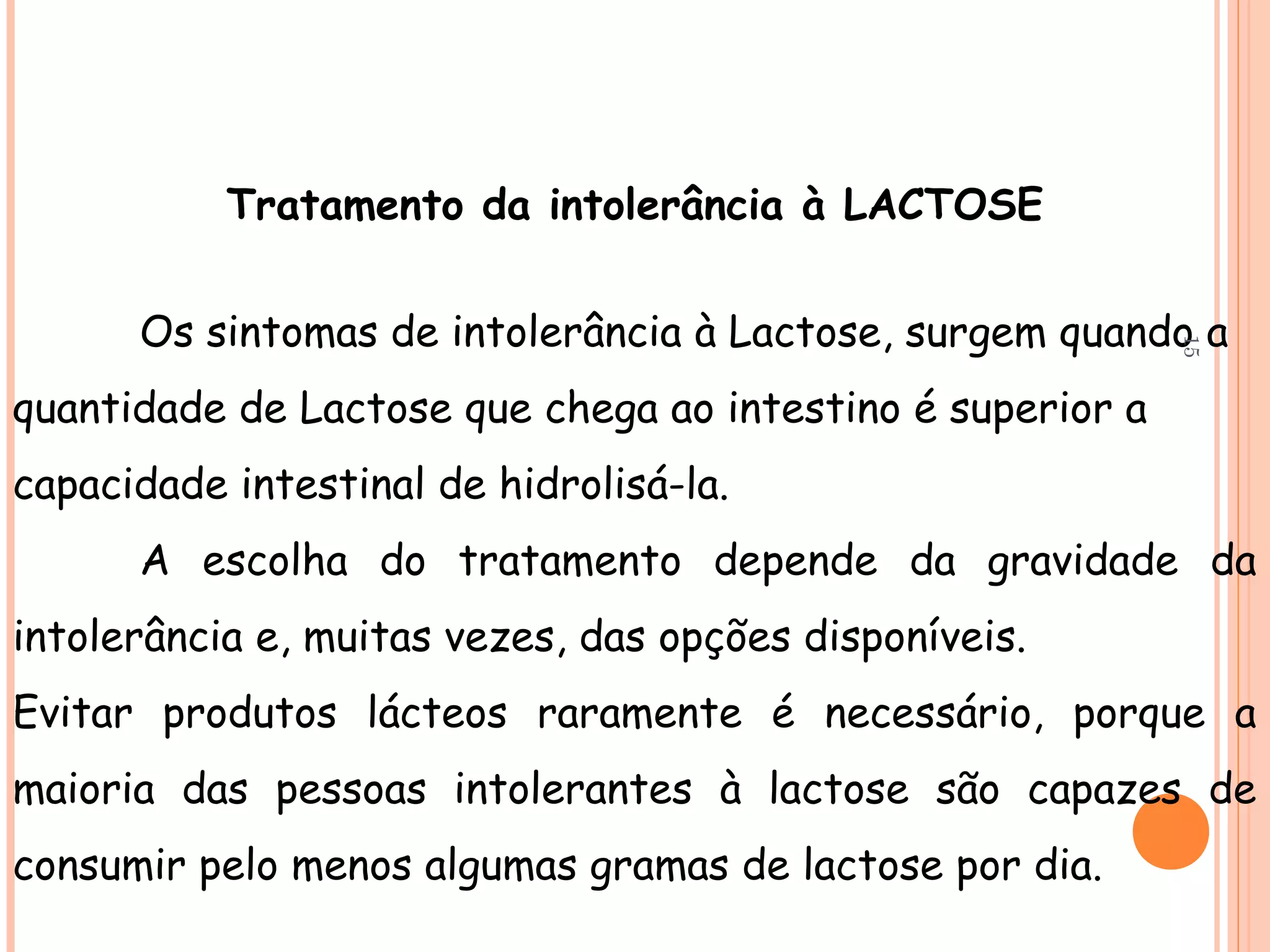 Tratamento da intolerância à LACTOSE


      Os sintomas de intolerância à Lactose, surgem quando a




                                                            15
quantidade de Lactose que chega ao intestino é superior a
capacidade intestinal de hidrolisá-la.
      A escolha do tratamento depende da gravidade da
intolerância e, muitas vezes, das opções disponíveis.
Evitar produtos lácteos raramente é necessário, porque a
maioria das pessoas intolerantes à lactose são capazes de
consumir pelo menos algumas gramas de lactose por dia.
 