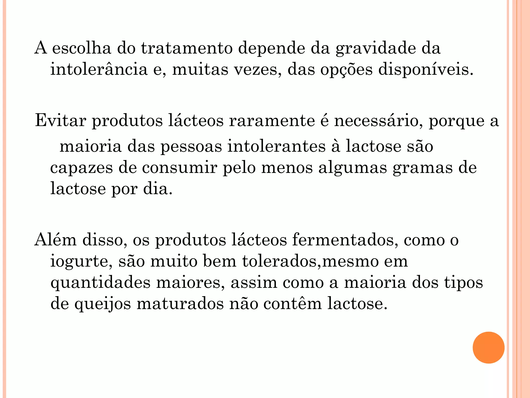 A escolha do tratamento depende da gravidade da
  intolerância e, muitas vezes, das opções disponíveis.

Evitar produtos lácteos raramente é necessário, porque a
  maioria das pessoas intolerantes à lactose são
 capazes de consumir pelo menos algumas gramas de
 lactose por dia.

Além disso, os produtos lácteos fermentados, como o
  iogurte, são muito bem tolerados,mesmo em
  quantidades maiores, assim como a maioria dos tipos
  de queijos maturados não contêm lactose.
 