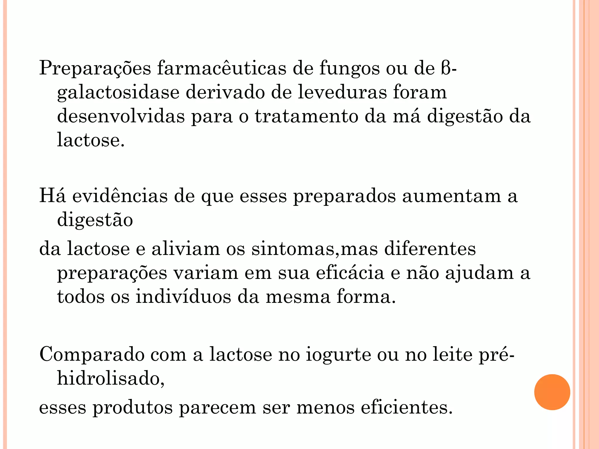 Preparações farmacêuticas de fungos ou de β-
  galactosidase derivado de leveduras foram
  desenvolvidas para o tratamento da má digestão da
  lactose.

Há evidências de que esses preparados aumentam a
  digestão
da lactose e aliviam os sintomas,mas diferentes
  preparações variam em sua eficácia e não ajudam a
  todos os indivíduos da mesma forma.

Comparado com a lactose no iogurte ou no leite pré-
  hidrolisado,
esses produtos parecem ser menos eficientes.
 
