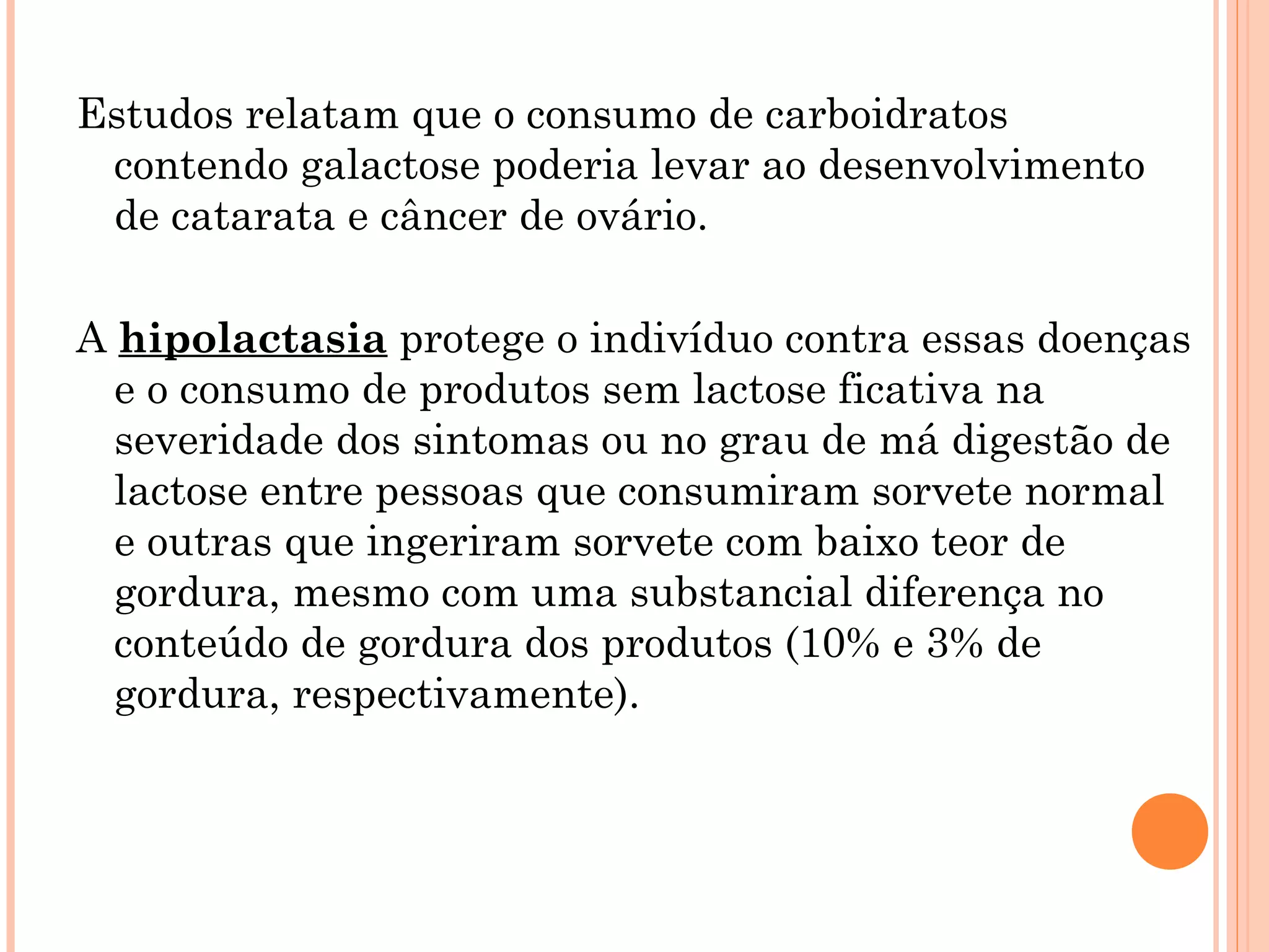 Estudos relatam que o consumo de carboidratos
 contendo galactose poderia levar ao desenvolvimento
 de catarata e câncer de ovário.

A hipolactasia protege o indivíduo contra essas doenças
  e o consumo de produtos sem lactose ficativa na
  severidade dos sintomas ou no grau de má digestão de
  lactose entre pessoas que consumiram sorvete normal
  e outras que ingeriram sorvete com baixo teor de
  gordura, mesmo com uma substancial diferença no
  conteúdo de gordura dos produtos (10% e 3% de
  gordura, respectivamente).
 