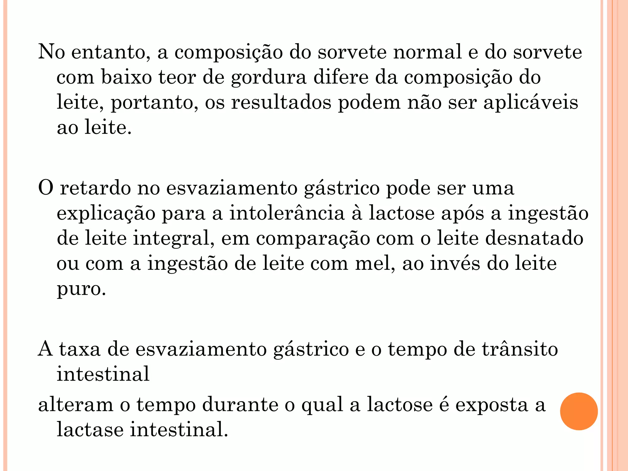 No entanto, a composição do sorvete normal e do sorvete
 com baixo teor de gordura difere da composição do
 leite, portanto, os resultados podem não ser aplicáveis
 ao leite.

O retardo no esvaziamento gástrico pode ser uma
 explicação para a intolerância à lactose após a ingestão
 de leite integral, em comparação com o leite desnatado
 ou com a ingestão de leite com mel, ao invés do leite
 puro.

A taxa de esvaziamento gástrico e o tempo de trânsito
  intestinal
alteram o tempo durante o qual a lactose é exposta a
  lactase intestinal.
 