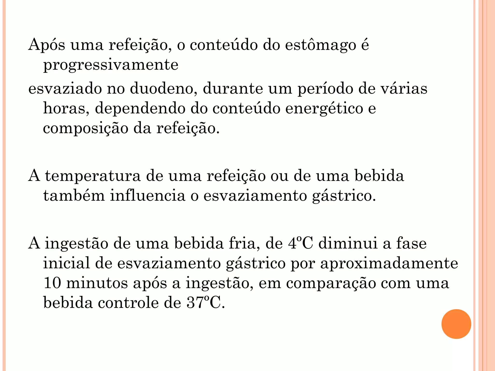 Após uma refeição, o conteúdo do estômago é
  progressivamente
esvaziado no duodeno, durante um período de várias
  horas, dependendo do conteúdo energético e
  composição da refeição.

A temperatura de uma refeição ou de uma bebida
  também influencia o esvaziamento gástrico.

A ingestão de uma bebida fria, de 4ºC diminui a fase
  inicial de esvaziamento gástrico por aproximadamente
  10 minutos após a ingestão, em comparação com uma
  bebida controle de 37ºC.
 
