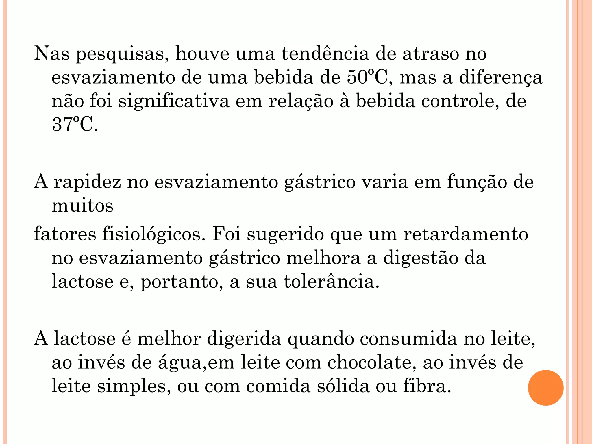 Nas pesquisas, houve uma tendência de atraso no
 esvaziamento de uma bebida de 50ºC, mas a diferença
 não foi significativa em relação à bebida controle, de
 37ºC.

A rapidez no esvaziamento gástrico varia em função de
  muitos
fatores fisiológicos. Foi sugerido que um retardamento
  no esvaziamento gástrico melhora a digestão da
  lactose e, portanto, a sua tolerância.

A lactose é melhor digerida quando consumida no leite,
  ao invés de água,em leite com chocolate, ao invés de
  leite simples, ou com comida sólida ou fibra.
 