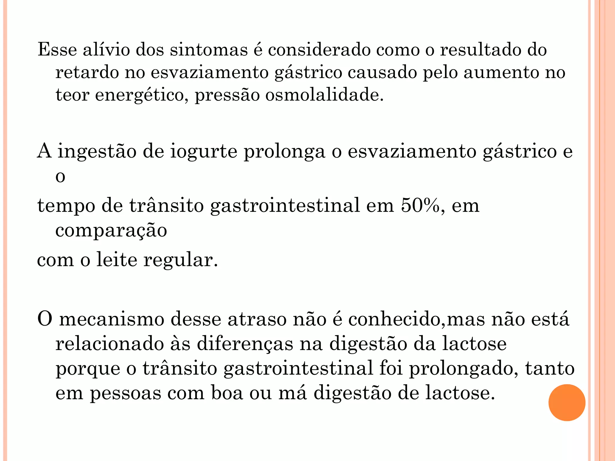 Esse alívio dos sintomas é considerado como o resultado do
  retardo no esvaziamento gástrico causado pelo aumento no
  teor energético, pressão osmolalidade.


A ingestão de iogurte prolonga o esvaziamento gástrico e
  o
tempo de trânsito gastrointestinal em 50%, em
  comparação
com o leite regular.

O mecanismo desse atraso não é conhecido,mas não está
 relacionado às diferenças na digestão da lactose
 porque o trânsito gastrointestinal foi prolongado, tanto
 em pessoas com boa ou má digestão de lactose.
 