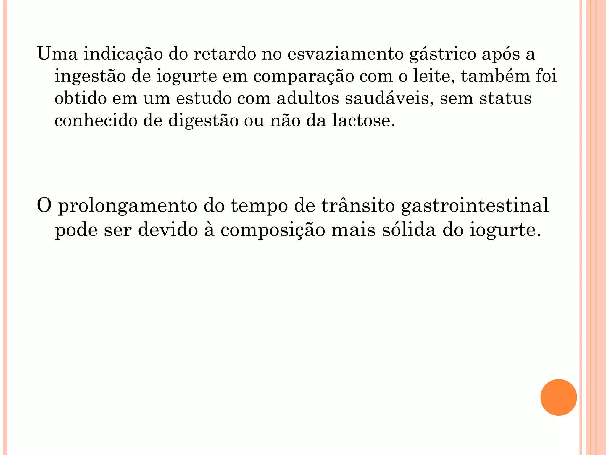 Uma indicação do retardo no esvaziamento gástrico após a
 ingestão de iogurte em comparação com o leite, também foi
 obtido em um estudo com adultos saudáveis, sem status
 conhecido de digestão ou não da lactose.



O prolongamento do tempo de trânsito gastrointestinal
 pode ser devido à composição mais sólida do iogurte.
 