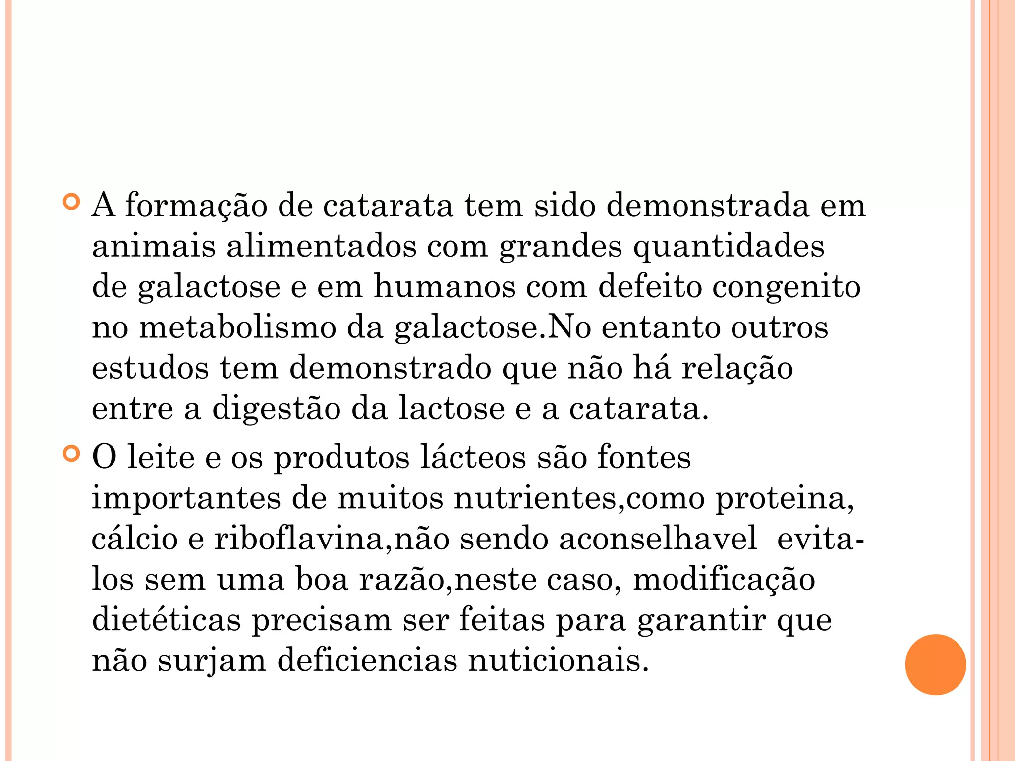  A formação de catarata tem sido demonstrada em
  animais alimentados com grandes quantidades
  de galactose e em humanos com defeito congenito
  no metabolismo da galactose.No entanto outros
  estudos tem demonstrado que não há relação
  entre a digestão da lactose e a catarata.
 O leite e os produtos lácteos são fontes
  importantes de muitos nutrientes,como proteina,
  cálcio e riboflavina,não sendo aconselhavel evita-
  los sem uma boa razão,neste caso, modificação
  dietéticas precisam ser feitas para garantir que
  não surjam deficiencias nuticionais.
 