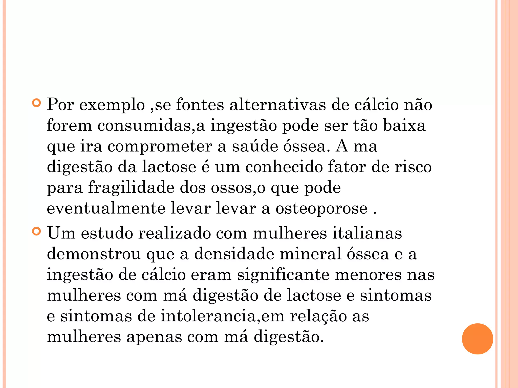  Por exemplo ,se fontes alternativas de cálcio não
  forem consumidas,a ingestão pode ser tão baixa
  que ira comprometer a saúde óssea. A ma
  digestão da lactose é um conhecido fator de risco
  para fragilidade dos ossos,o que pode
  eventualmente levar levar a osteoporose .
 Um estudo realizado com mulheres italianas
  demonstrou que a densidade mineral óssea e a
  ingestão de cálcio eram significante menores nas
  mulheres com má digestão de lactose e sintomas
  e sintomas de intolerancia,em relação as
  mulheres apenas com má digestão.
 