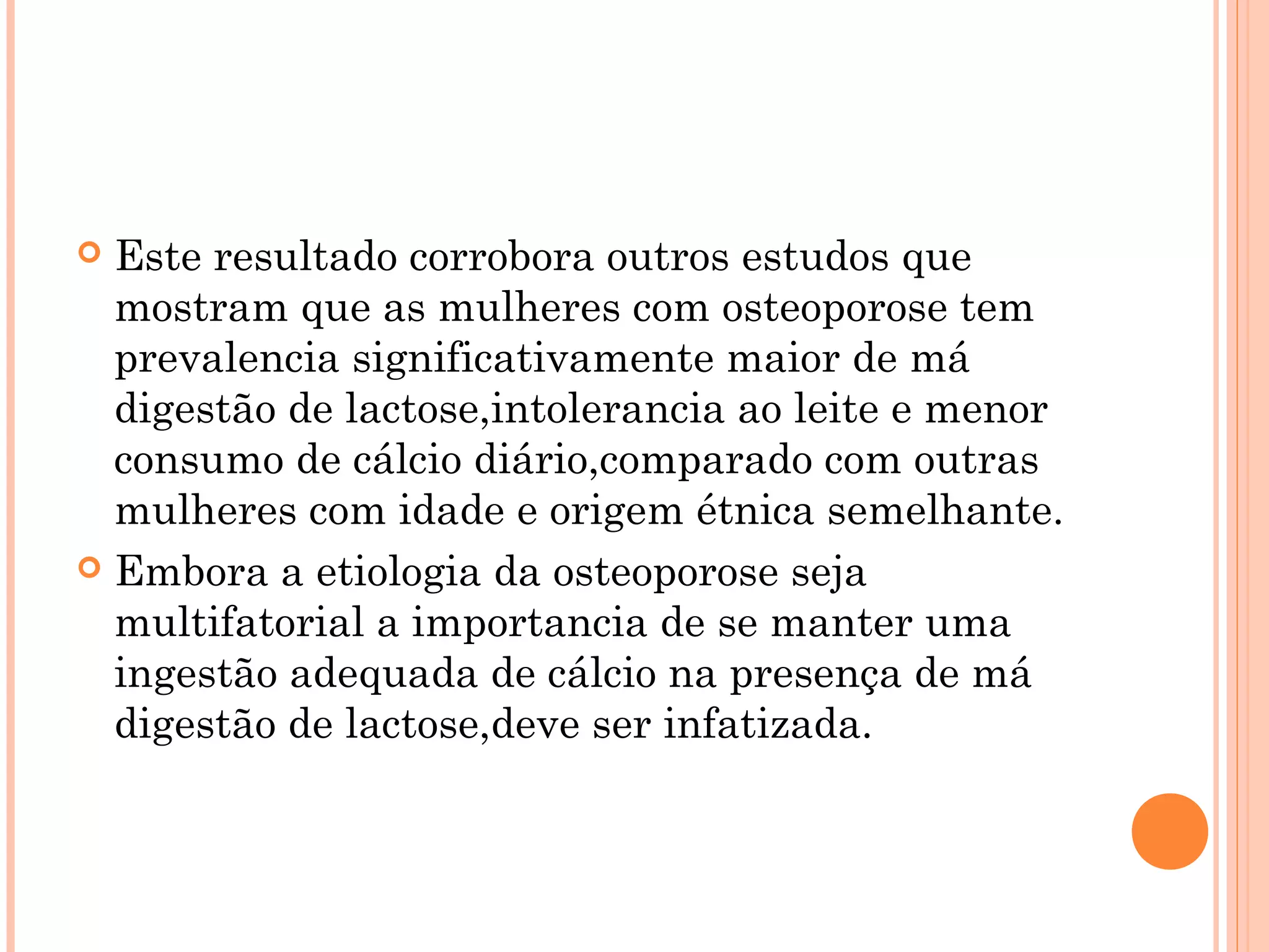  Este resultado corrobora outros estudos que
  mostram que as mulheres com osteoporose tem
  prevalencia significativamente maior de má
  digestão de lactose,intolerancia ao leite e menor
  consumo de cálcio diário,comparado com outras
  mulheres com idade e origem étnica semelhante.
 Embora a etiologia da osteoporose seja
  multifatorial a importancia de se manter uma
  ingestão adequada de cálcio na presença de má
  digestão de lactose,deve ser infatizada.
 