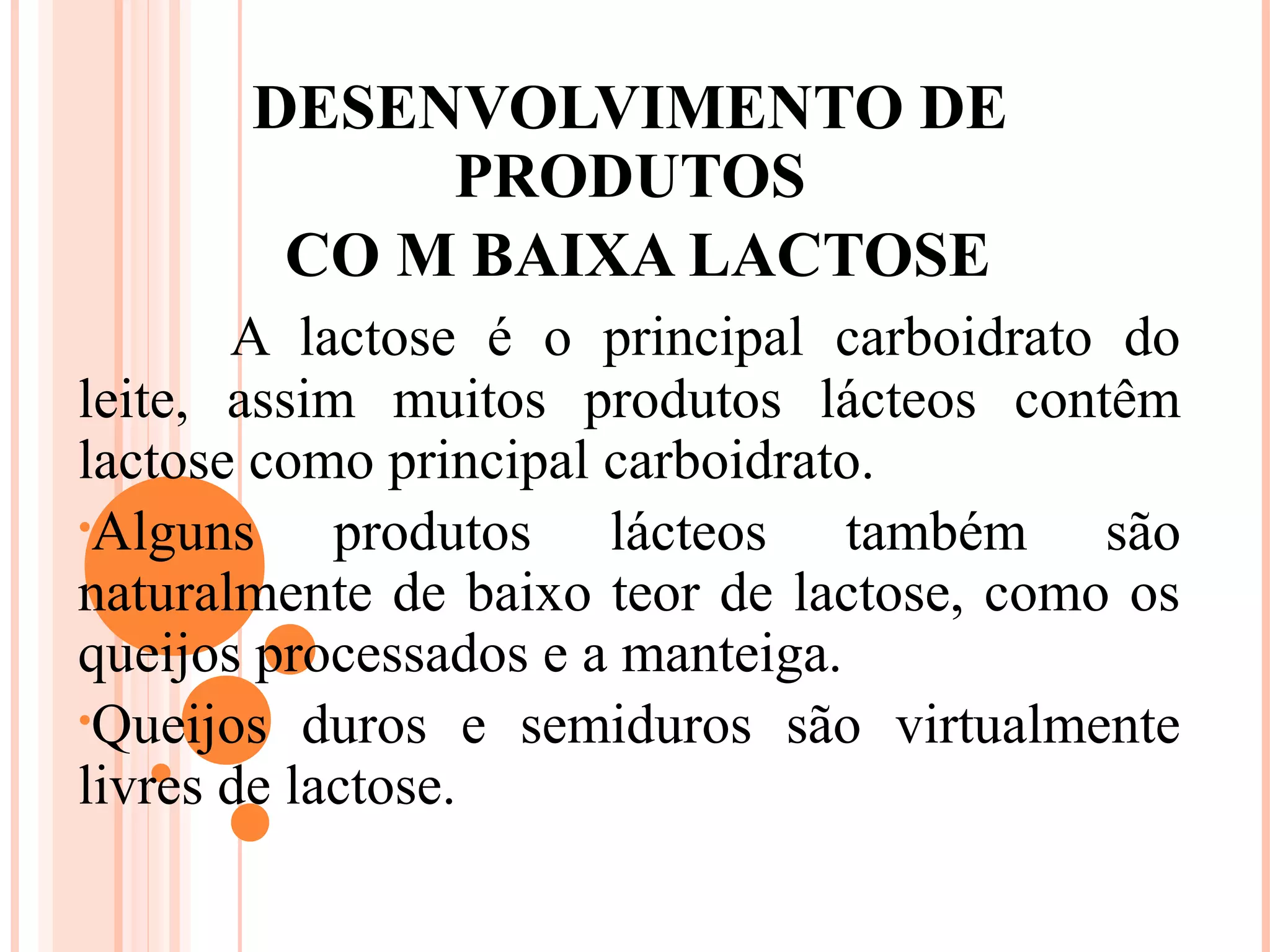 DESENVOLVIMENTO DE
            PRODUTOS
        CO M BAIXA LACTOSE
       A lactose é o principal carboidrato do
leite, assim muitos produtos lácteos contêm
lactose como principal carboidrato.
•Alguns     produtos lácteos também são
naturalmente de baixo teor de lactose, como os
queijos processados e a manteiga.
•Queijos duros e semiduros são virtualmente
livres de lactose.
 