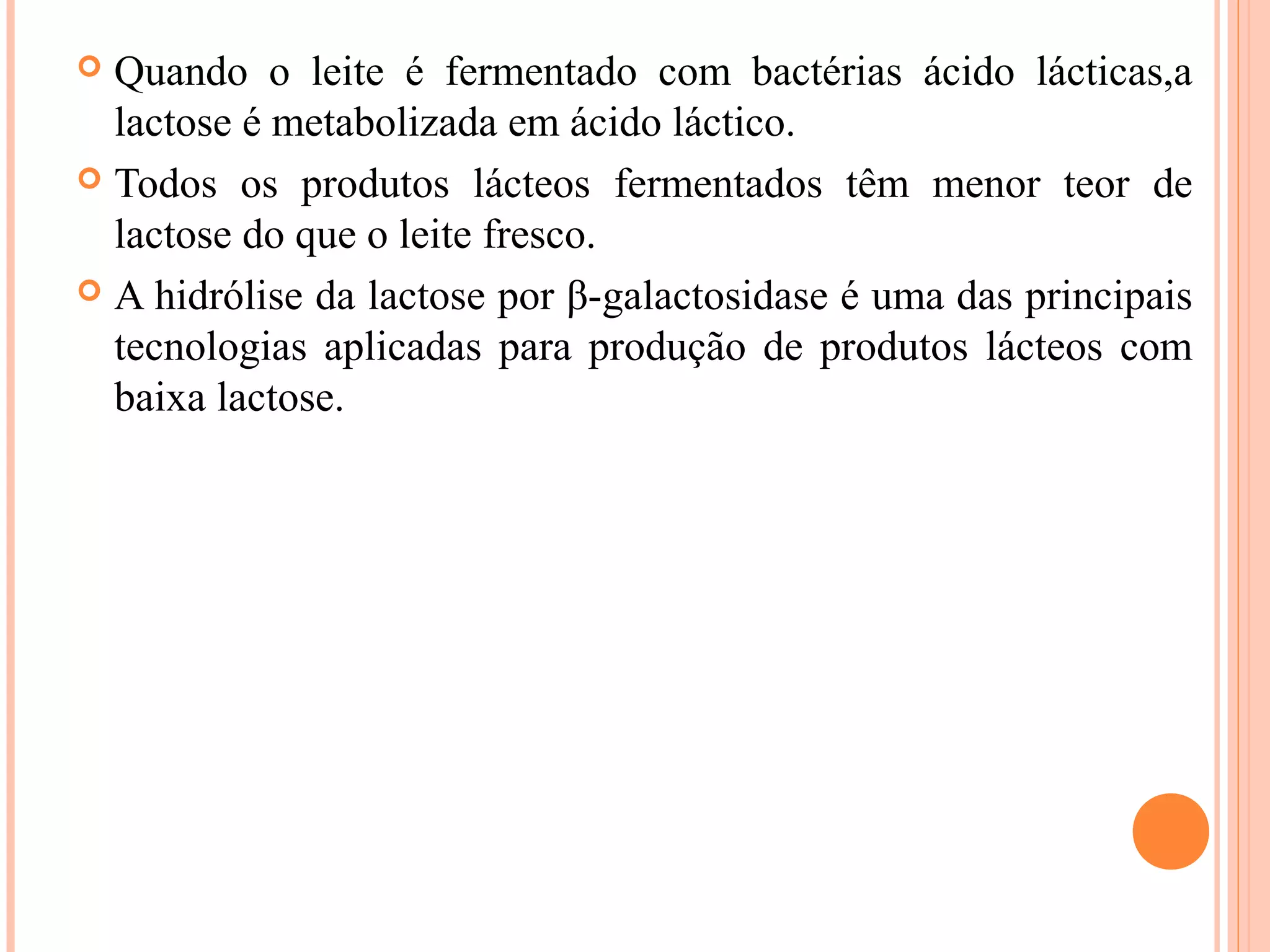  Quando o leite é fermentado com bactérias ácido lácticas,a
  lactose é metabolizada em ácido láctico.
 Todos os produtos lácteos fermentados têm menor teor de
  lactose do que o leite fresco.
 A hidrólise da lactose por β-galactosidase é uma das principais
  tecnologias aplicadas para produção de produtos lácteos com
  baixa lactose.
 