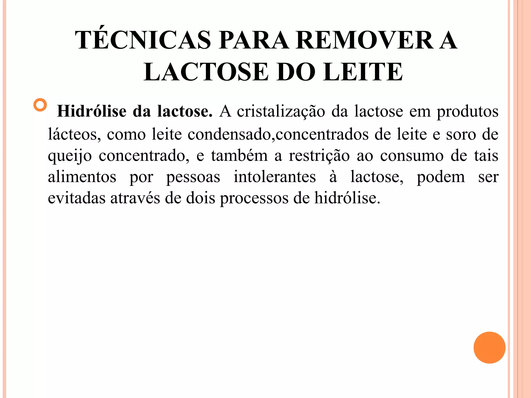 TÉCNICAS PARA REMOVER A
         LACTOSE DO LEITE
 Hidrólise da lactose. A cristalização da lactose em produtos
 lácteos, como leite condensado,concentrados de leite e soro de
 queijo concentrado, e também a restrição ao consumo de tais
 alimentos por pessoas intolerantes à lactose, podem ser
 evitadas através de dois processos de hidrólise.
 