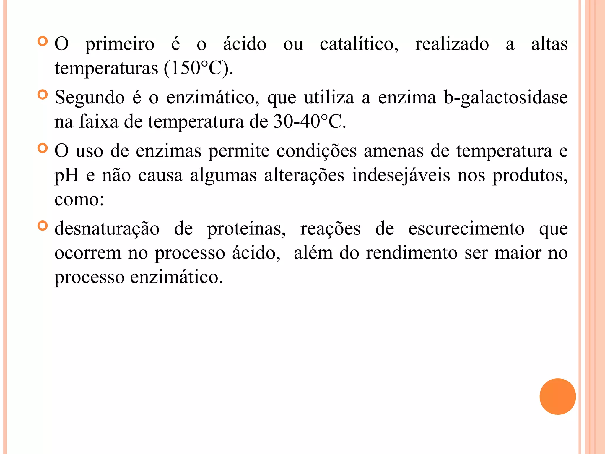  O primeiro é o ácido ou catalítico, realizado a altas
  temperaturas (150°C).
 Segundo é o enzimático, que utiliza a enzima b-galactosidase
  na faixa de temperatura de 30-40°C.
 O uso de enzimas permite condições amenas de temperatura e
  pH e não causa algumas alterações indesejáveis nos produtos,
  como:
 desnaturação de proteínas, reações de escurecimento que
  ocorrem no processo ácido, além do rendimento ser maior no
  processo enzimático.
 