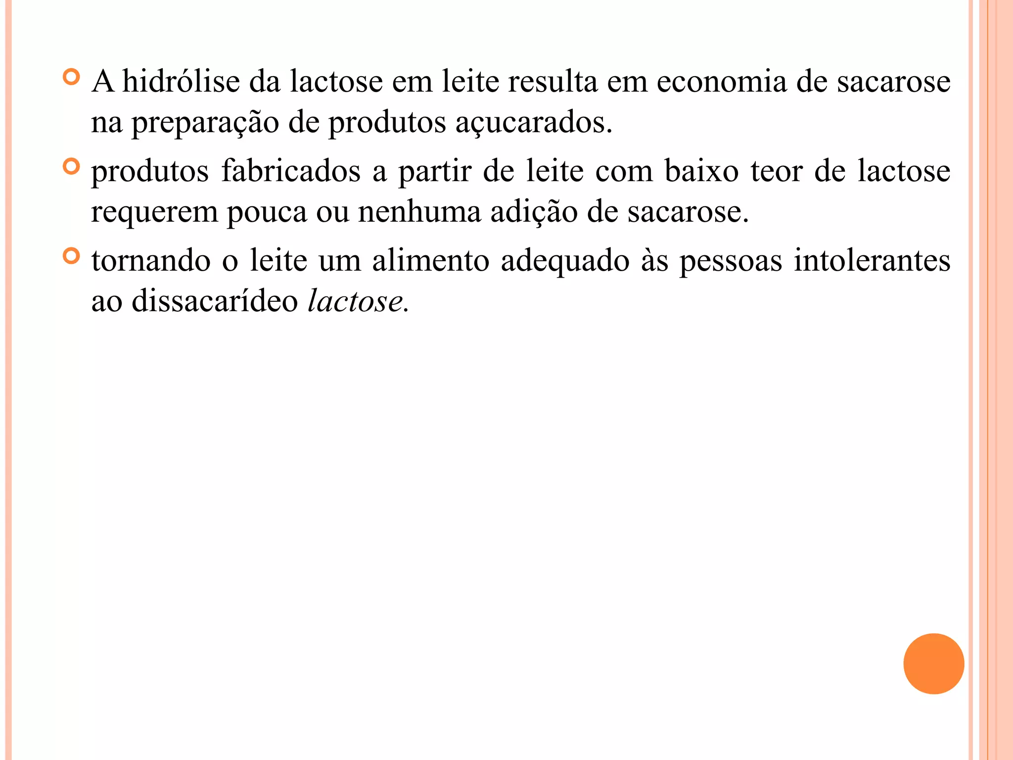  A hidrólise da lactose em leite resulta em economia de sacarose
  na preparação de produtos açucarados.
 produtos fabricados a partir de leite com baixo teor de lactose
  requerem pouca ou nenhuma adição de sacarose.
 tornando o leite um alimento adequado às pessoas intolerantes
  ao dissacarídeo lactose.
 