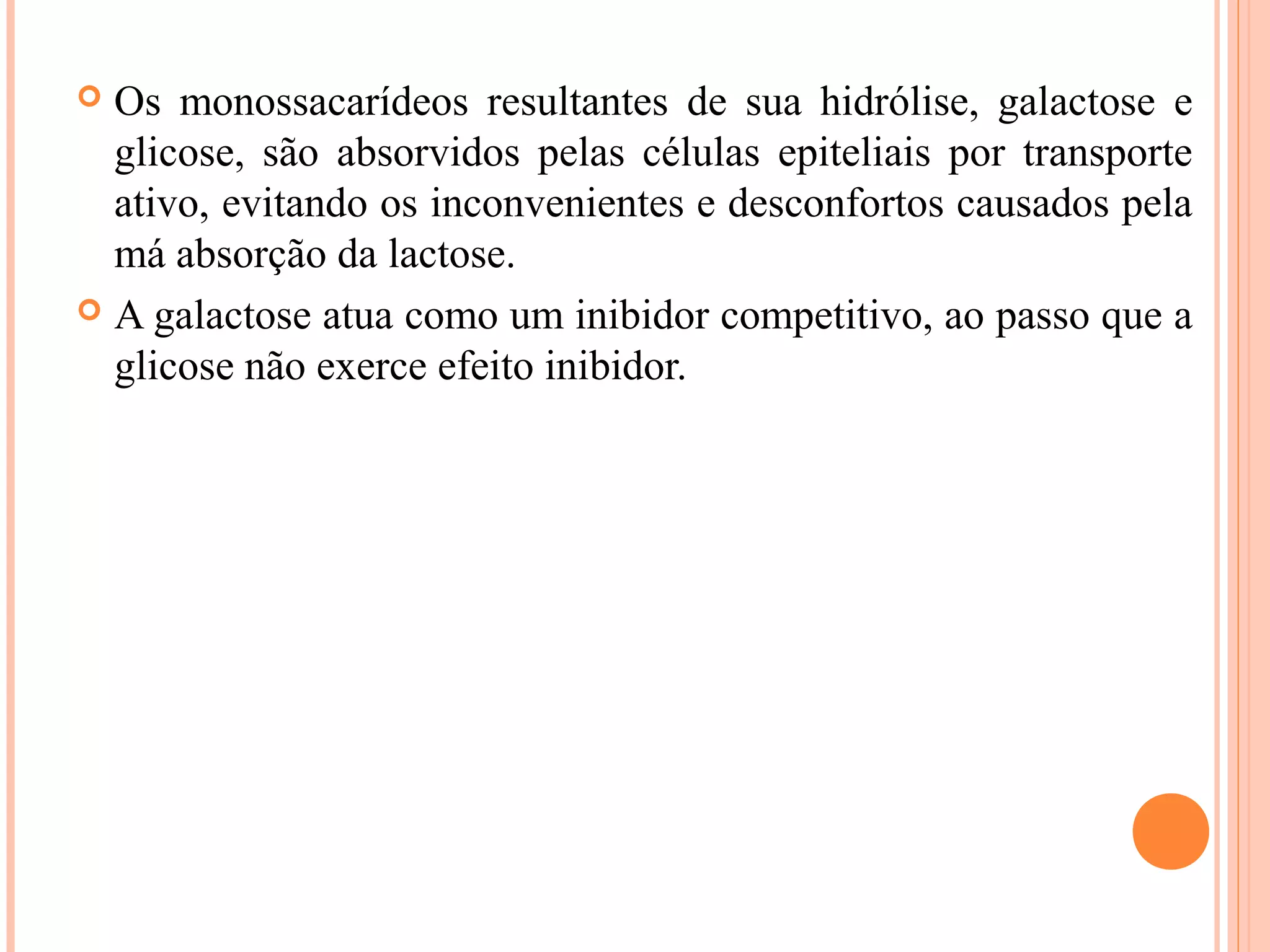  Os monossacarídeos resultantes de sua hidrólise, galactose e
  glicose, são absorvidos pelas células epiteliais por transporte
  ativo, evitando os inconvenientes e desconfortos causados pela
  má absorção da lactose.
 A galactose atua como um inibidor competitivo, ao passo que a
  glicose não exerce efeito inibidor.
 