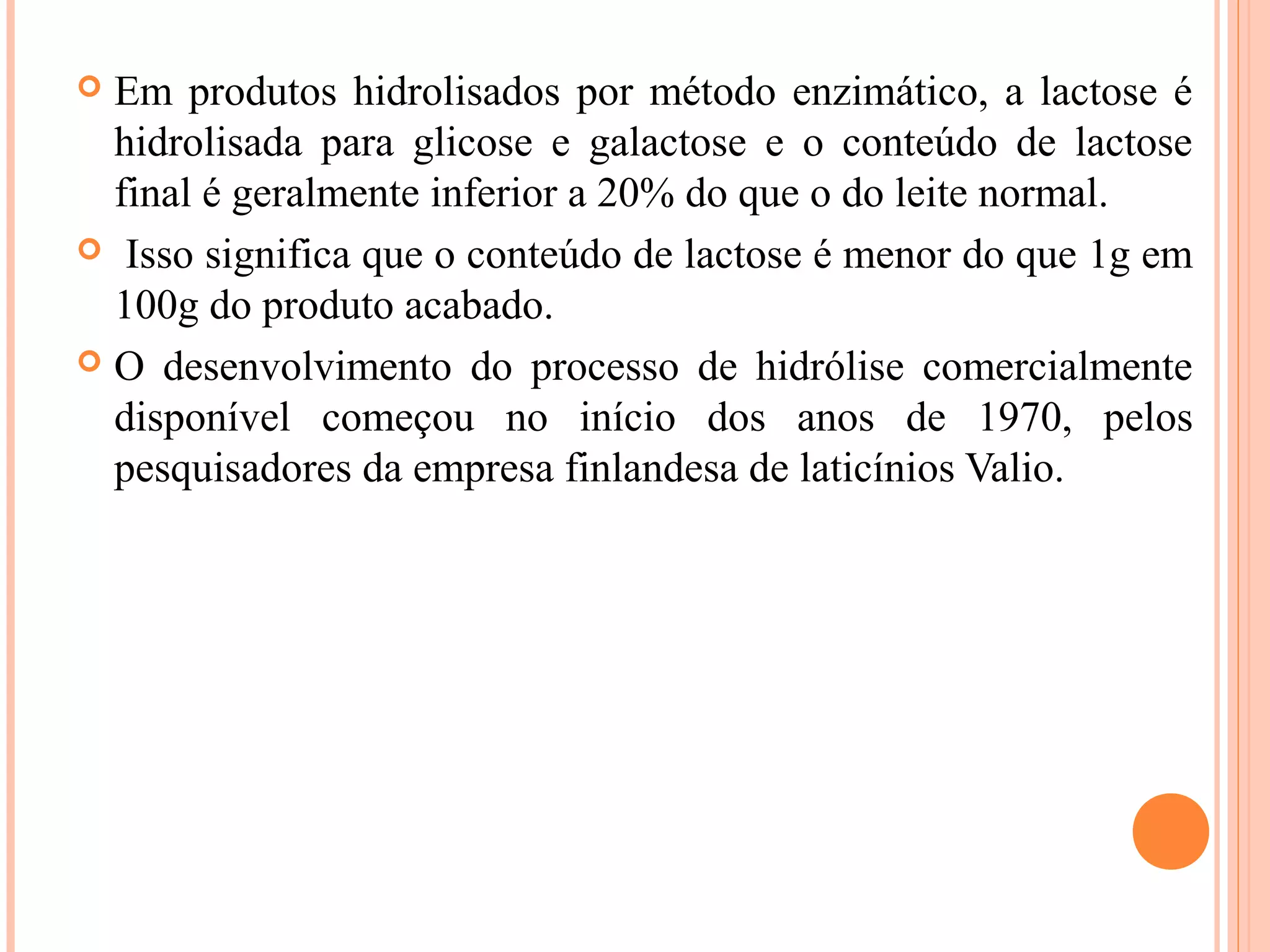  Em produtos hidrolisados por método enzimático, a lactose é
  hidrolisada para glicose e galactose e o conteúdo de lactose
  final é geralmente inferior a 20% do que o do leite normal.
 Isso significa que o conteúdo de lactose é menor do que 1g em
  100g do produto acabado.
 O desenvolvimento do processo de hidrólise comercialmente
  disponível começou no início dos anos de 1970, pelos
  pesquisadores da empresa finlandesa de laticínios Valio.
 