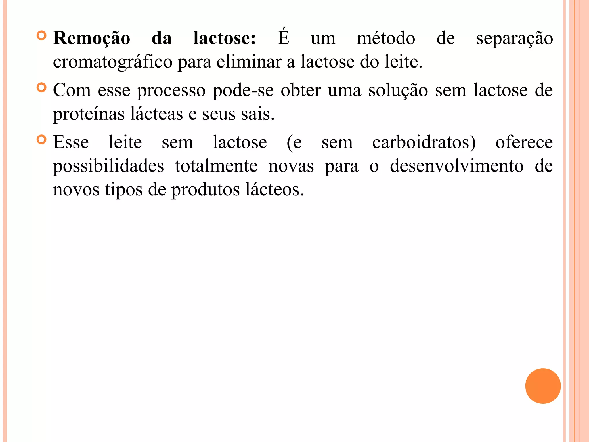 Remoção da lactose: É um método de separação
  cromatográfico para eliminar a lactose do leite.
 Com esse processo pode-se obter uma solução sem lactose de
  proteínas lácteas e seus sais.
 Esse leite sem lactose (e sem carboidratos) oferece
  possibilidades totalmente novas para o desenvolvimento de
  novos tipos de produtos lácteos.
 