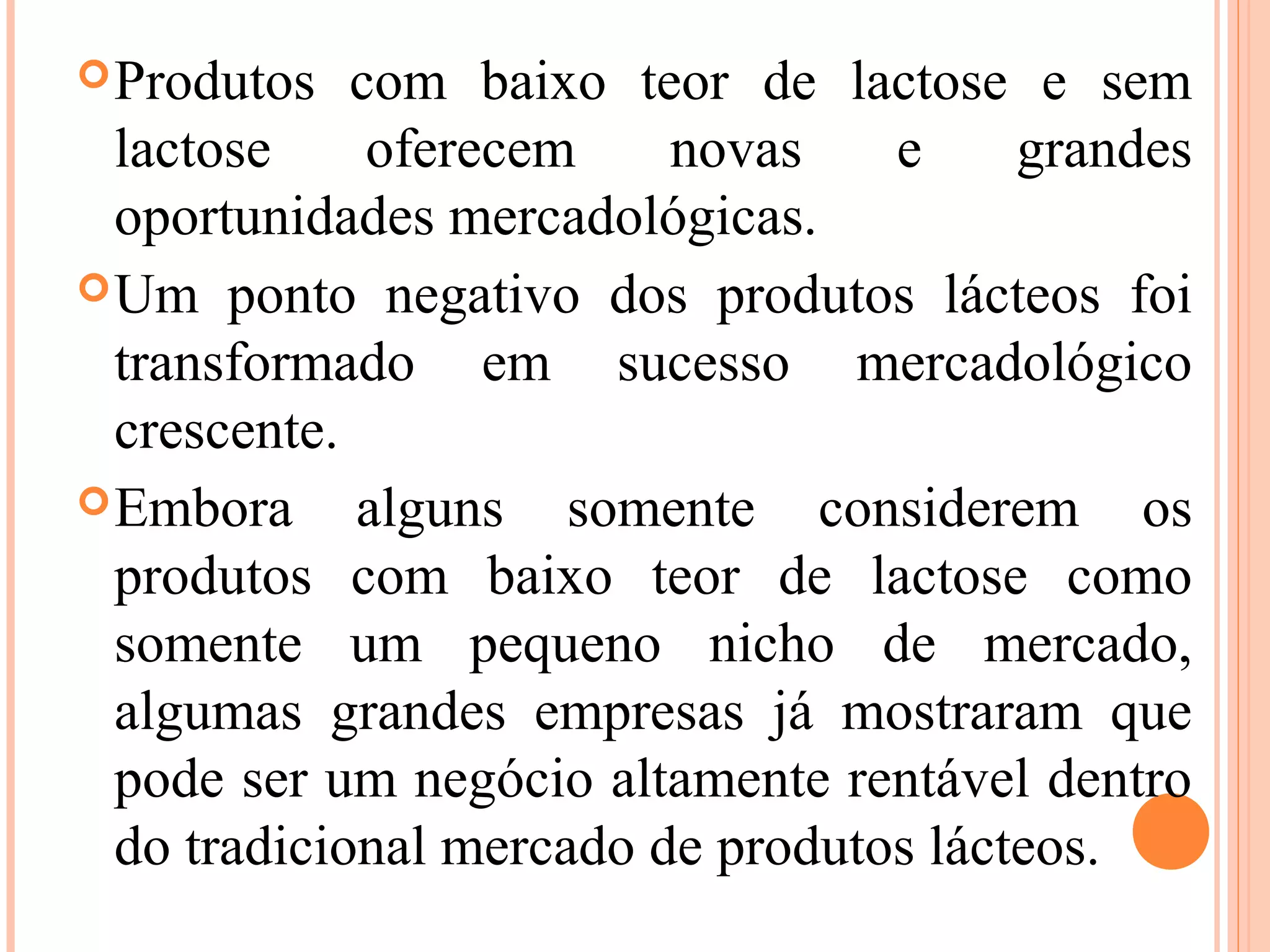  Produtos   com baixo teor de lactose e sem
  lactose     oferecem    novas    e     grandes
  oportunidades mercadológicas.
 Um ponto negativo dos produtos lácteos foi
  transformado em sucesso mercadológico
  crescente.
 Embora     alguns somente considerem os
  produtos com baixo teor de lactose como
  somente um pequeno nicho de mercado,
  algumas grandes empresas já mostraram que
  pode ser um negócio altamente rentável dentro
  do tradicional mercado de produtos lácteos.
 